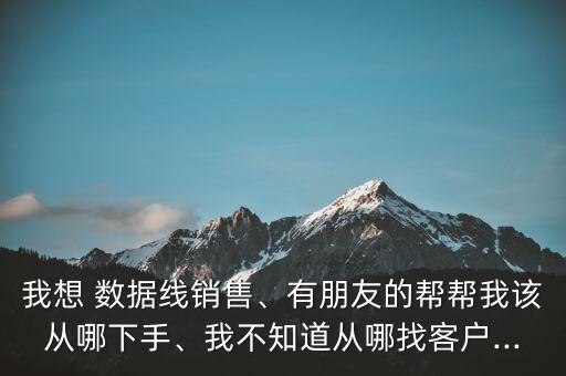 我想 數(shù)據(jù)線銷售、有朋友的幫幫我該從哪下手、我不知道從哪找客戶...