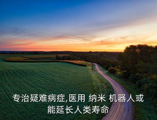 專治疑難病癥,醫(yī)用 納米 機(jī)器人或能延長人類壽命