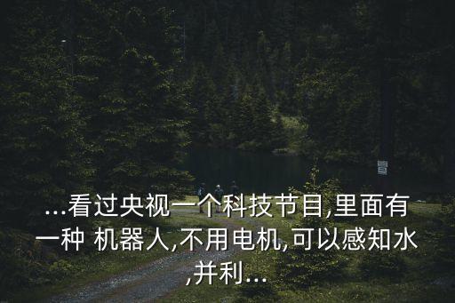 ...看過央視一個科技節(jié)目,里面有一種 機器人,不用電機,可以感知水,并利...