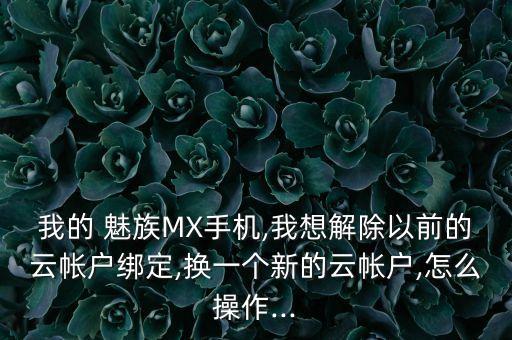 我的 魅族MX手機,我想解除以前的云帳戶綁定,換一個新的云帳戶,怎么操作...