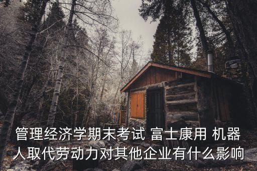 管理經(jīng)濟學(xué)期末考試 富士康用 機器人取代勞動力對其他企業(yè)有什么影響
