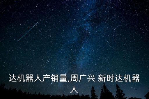 新時達(dá)機器人產(chǎn)銷量,周廣興 新時達(dá)機器人