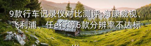 9款行車記錄儀對(duì)比測(cè)評(píng):海康威視、 飛利浦、任e行等6款分辨率不達(dá)標(biāo)...