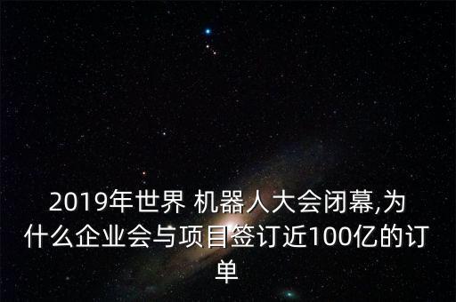 2019年世界 機(jī)器人大會閉幕,為什么企業(yè)會與項目簽訂近100億的訂單
