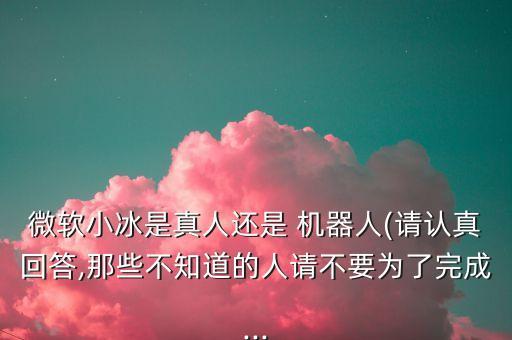 微軟小冰是真人還是 機器人(請認真回答,那些不知道的人請不要為了完成...