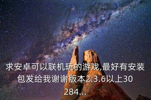 求安卓可以聯(lián)機玩的游戲,最好有安裝包發(fā)給我謝謝版本2.3.6以上30284...