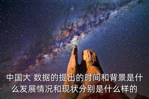中國大 數(shù)據(jù)的提出的時間和背景是什么發(fā)展情況和現(xiàn)狀分別是什么樣的