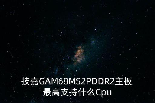 技嘉GAM68MS2PDDR2主板最高支持什么Cpu