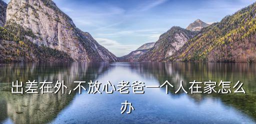 出差在外,不放心老爸一個(gè)人在家怎么辦