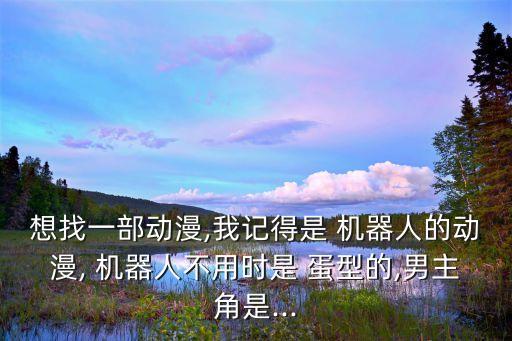 想找一部動(dòng)漫,我記得是 機(jī)器人的動(dòng)漫, 機(jī)器人不用時(shí)是 蛋型的,男主角是...