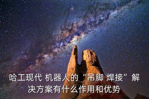 哈工現(xiàn)代 機(jī)器人的“吊腳 焊接”解決方案有什么作用和優(yōu)勢(shì)