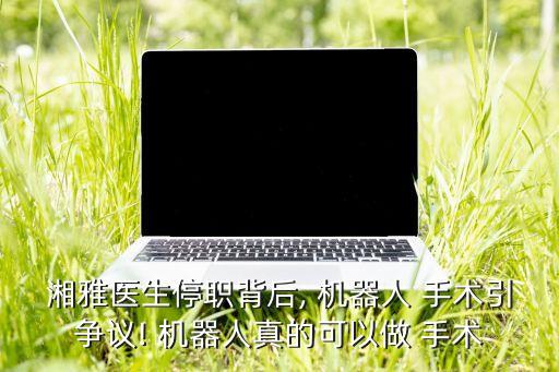 湘雅醫(yī)生停職背后, 機器人 手術(shù)引爭議! 機器人真的可以做 手術(shù)