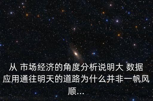 從 市場經(jīng)濟的角度分析說明大 數(shù)據(jù)應(yīng)用通往明天的道路為什么并非一帆風順...