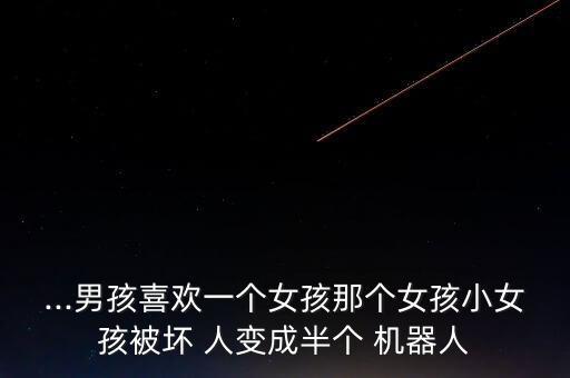 ...男孩喜歡一個(gè)女孩那個(gè)女孩小女孩被壞 人變成半個(gè) 機(jī)器人