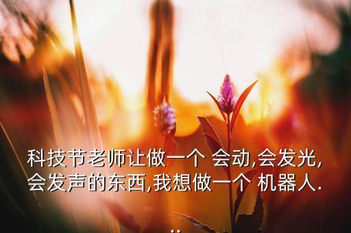 科技節(jié)老師讓做一個 會動,會發(fā)光,會發(fā)聲的東西,我想做一個 機器人...