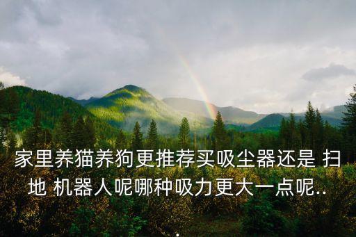 家里養(yǎng)貓養(yǎng)狗更推薦買吸塵器還是 掃地 機器人呢哪種吸力更大一點呢...