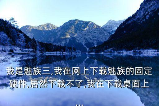 我是魅族三,我在網(wǎng)上下載魅族的固定硬件,居然下載不了,我在下載桌面上...