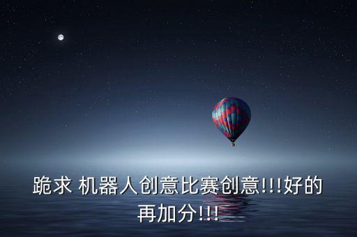 跪求 機器人創(chuàng)意比賽創(chuàng)意!!!好的再加分!!!
