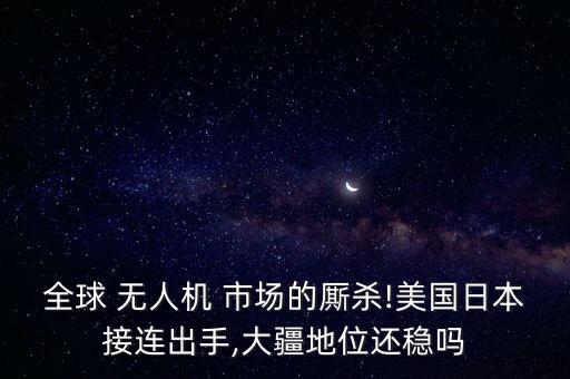 全球 無人機 市場的廝殺!美國日本接連出手,大疆地位還穩(wěn)嗎
