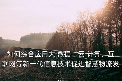 如何綜合應用大 數(shù)據(jù)、云 計算、互聯(lián)網(wǎng)等新一代信息技術促進智慧物流發(fā)...