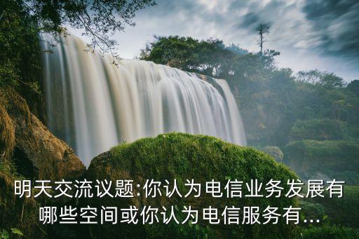 明天交流議題:你認(rèn)為電信業(yè)務(wù)發(fā)展有哪些空間或你認(rèn)為電信服務(wù)有...