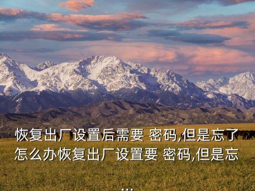 恢復(fù)出廠設(shè)置后需要 密碼,但是忘了怎么辦恢復(fù)出廠設(shè)置要 密碼,但是忘...