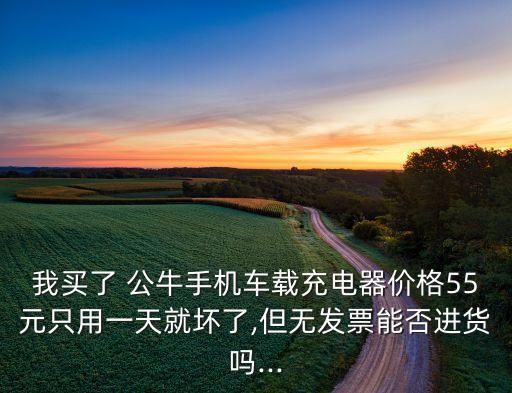 我買了 公牛手機(jī)車載充電器價(jià)格55元只用一天就壞了,但無(wú)發(fā)票能否進(jìn)貨嗎...
