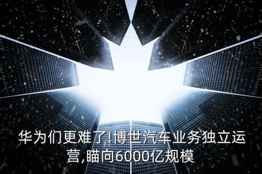  華為們更難了!博世汽車業(yè)務獨立運營,瞄向6000億規(guī)模