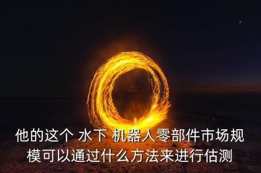 他的這個 水下 機(jī)器人零部件市場規(guī)?？梢酝ㄟ^什么方法來進(jìn)行估測