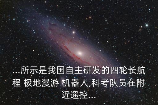 ...所示是我國(guó)自主研發(fā)的四輪長(zhǎng)航程 極地漫游 機(jī)器人,科考隊(duì)員在附近遙控...