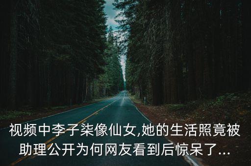 視頻中李子柒像仙女,她的生活照竟被助理公開為何網(wǎng)友看到后驚呆了...