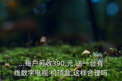 ...每戶另收390.元,送一臺有線數(shù)字電視 機頂盒,這樣合理嗎