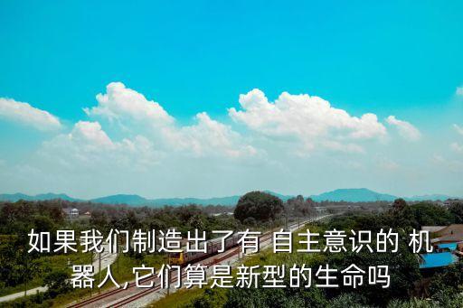如果我們制造出了有 自主意識的 機器人,它們算是新型的生命嗎
