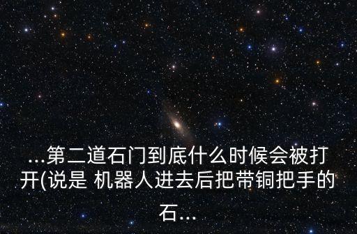 ...第二道石門到底什么時(shí)候會(huì)被打開(說是 機(jī)器人進(jìn)去后把帶銅把手的石...