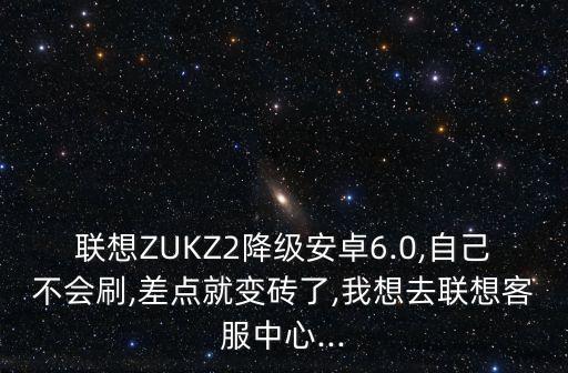 聯(lián)想ZUKZ2降級安卓6.0,自己不會刷,差點就變磚了,我想去聯(lián)想客服中心...