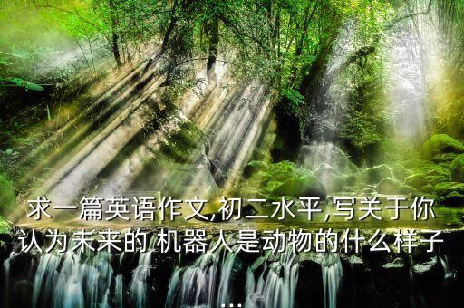 求一篇英語作文,初二水平,寫關(guān)于你認(rèn)為未來的 機(jī)器人是動(dòng)物的什么樣子...
