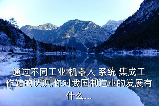 通過不同工業(yè) 機(jī)器人 系統(tǒng) 集成工作站的認(rèn)識,你對我國制造業(yè)的發(fā)展有什么...
