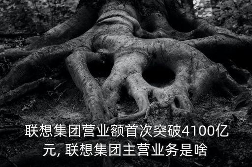  聯(lián)想集團營業(yè)額首次突破4100億元, 聯(lián)想集團主營業(yè)務(wù)是啥