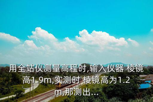 用全站儀測量高程時,輸入儀器 棱鏡高1.9m,實測時 棱鏡高為1.2m,那測出...