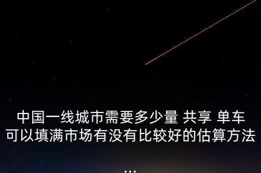 中國一線城市需要多少量 共享 單車可以填滿市場有沒有比較好的估算方法...