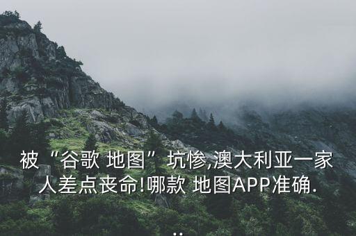 被“谷歌 地圖”坑慘,澳大利亞一家人差點喪命!哪款 地圖APP準確...