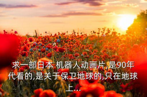 求一部日本 機(jī)器人動畫片,是90年代看的,是關(guān)于保衛(wèi)地球的,只在地球上...