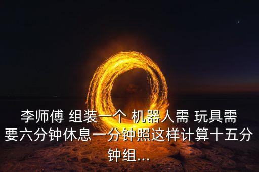李師傅 組裝一個(gè) 機(jī)器人需 玩具需要六分鐘休息一分鐘照這樣計(jì)算十五分鐘組...