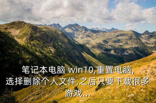 筆記本電腦 win10,重置電腦,選擇刪除個(gè)人文件,之后只要下載很多游戲...