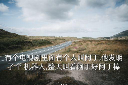 有個(gè)電視劇里面有個(gè)人叫阿丁,他發(fā)明了個(gè) 機(jī)器人,整天叫著阿丁好阿丁棒...