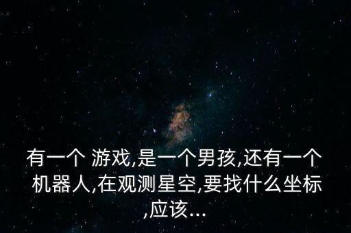有一個(gè) 游戲,是一個(gè)男孩,還有一個(gè) 機(jī)器人,在觀測星空,要找什么坐標(biāo),應(yīng)該...