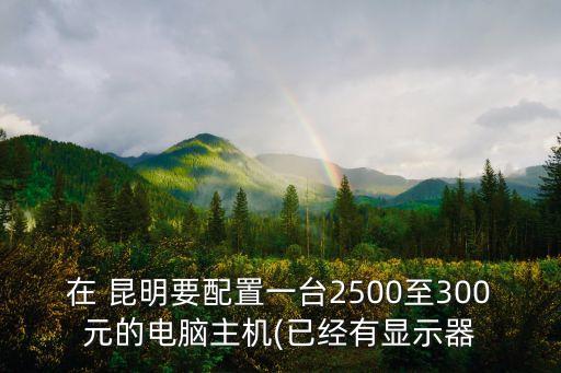 在 昆明要配置一臺2500至300元的電腦主機(jī)(已經(jīng)有顯示器