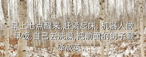 早上七點(diǎn)醒來,趕緊起床, 機(jī)器人做 早飯,自己去洗澡,把前面的句子翻譯成英...