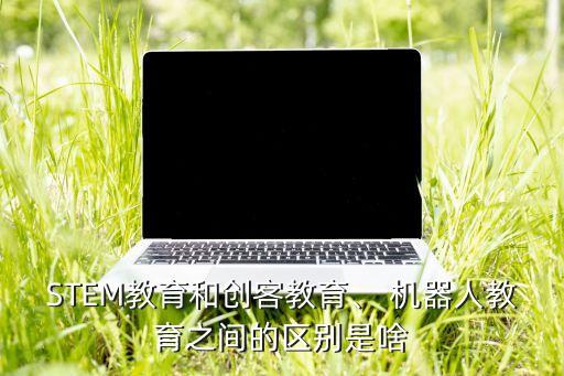 STEM教育和創(chuàng)客教育、 機(jī)器人教育之間的區(qū)別是啥