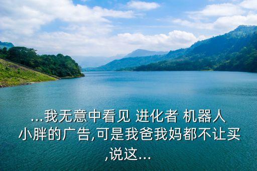 ...我無意中看見 進化者 機器人 小胖的廣告,可是我爸我媽都不讓買,說這...